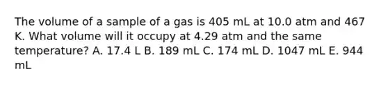 The volume of a sample of a gas is 405 mL at 10.0 atm and 467 K. What volume will it occupy at 4.29 atm and the same temperature? A. 17.4 L B. 189 mL C. 174 mL D. 1047 mL E. 944 mL