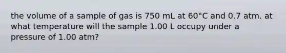 the volume of a sample of gas is 750 mL at 60°C and 0.7 atm. at what temperature will the sample 1.00 L occupy under a pressure of 1.00 atm?