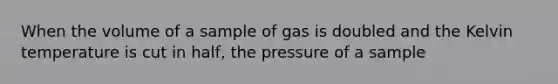 When the volume of a sample of gas is doubled and the Kelvin temperature is cut in half, the pressure of a sample