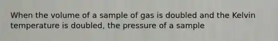 When the volume of a sample of gas is doubled and the Kelvin temperature is doubled, the pressure of a sample