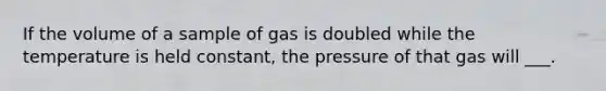 If the volume of a sample of gas is doubled while the temperature is held constant, the pressure of that gas will ___.