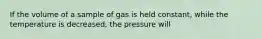 If the volume of a sample of gas is held constant, while the temperature is decreased, the pressure will