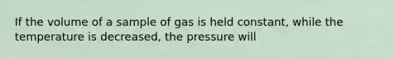 If the volume of a sample of gas is held constant, while the temperature is decreased, the pressure will