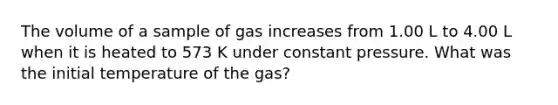 The volume of a sample of gas increases from 1.00 L to 4.00 L when it is heated to 573 K under constant pressure. What was the initial temperature of the gas?