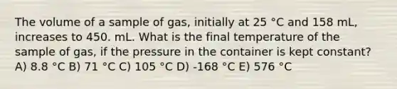 The volume of a sample of gas, initially at 25 °C and 158 mL, increases to 450. mL. What is the final temperature of the sample of gas, if the pressure in the container is kept constant? A) 8.8 °C B) 71 °C C) 105 °C D) -168 °C E) 576 °C