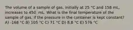 The volume of a sample of gas, initially at 25 °C and 158 mL, increases to 450. mL. What is the final temperature of the sample of gas, if the pressure in the container is kept constant? A) -168 °C B) 105 °C C) 71 °C D) 8.8 °C E) 576 °C