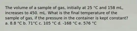 The volume of a sample of gas, initially at 25 °C and 158 mL, increases to 450. mL. What is the final temperature of the sample of gas, if the pressure in the container is kept constant? a. 8.8 °C b. 71°C c. 105 °C d. -168 °C e. 576 °C