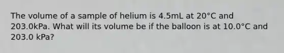 The volume of a sample of helium is 4.5mL at 20°C and 203.0kPa. What will its volume be if the balloon is at 10.0°C and 203.0 kPa?