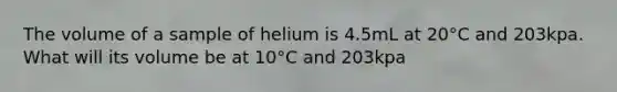 The volume of a sample of helium is 4.5mL at 20°C and 203kpa. What will its volume be at 10°C and 203kpa