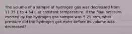 The volume of a sample of hydrogen gas was decreased from 11.35 L to 4.64 L at constant temperature. If the final pressure exerted by the hydrogen gas sample was 5.21 atm, what pressure did the hydrogen gas exert before its volume was decreased?