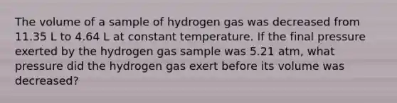 The volume of a sample of hydrogen gas was decreased from 11.35 L to 4.64 L at constant temperature. If the final pressure exerted by the hydrogen gas sample was 5.21 atm, what pressure did the hydrogen gas exert before its volume was decreased?