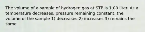 The volume of a sample of hydrogen gas at STP is 1.00 liter. As a temperature decreases, pressure remaining constant, the volume of the sample 1) decreases 2) increases 3) remains the same