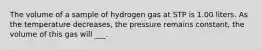 The volume of a sample of hydrogen gas at STP is 1.00 liters. As the temperature decreases, the pressure remains constant, the volume of this gas will ___.