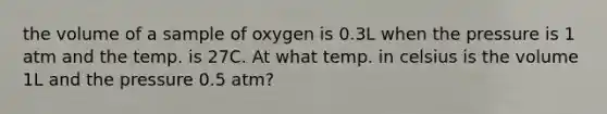 the volume of a sample of oxygen is 0.3L when the pressure is 1 atm and the temp. is 27C. At what temp. in celsius is the volume 1L and the pressure 0.5 atm?