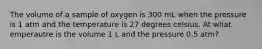 The volume of a sample of oxygen is 300 mL when the pressure is 1 atm and the temperature is 27 degrees celsius. At what emperautre is the volume 1 L and the pressure 0.5 atm?