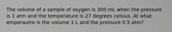 The volume of a sample of oxygen is 300 mL when the pressure is 1 atm and the temperature is 27 degrees celsius. At what emperautre is the volume 1 L and the pressure 0.5 atm?