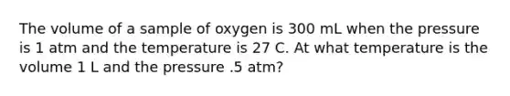 The volume of a sample of oxygen is 300 mL when the pressure is 1 atm and the temperature is 27 C. At what temperature is the volume 1 L and the pressure .5 atm?