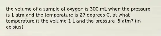 the volume of a sample of oxygen is 300 mL when the pressure is 1 atm and the temperature is 27 degrees C. at what temperature is the volume 1 L and the pressure .5 atm? (in celsius)