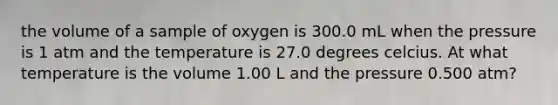 the volume of a sample of oxygen is 300.0 mL when the pressure is 1 atm and the temperature is 27.0 degrees celcius. At what temperature is the volume 1.00 L and the pressure 0.500 atm?