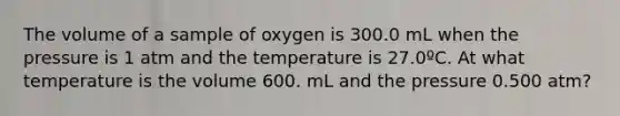 The volume of a sample of oxygen is 300.0 mL when the pressure is 1 atm and the temperature is 27.0ºC. At what temperature is the volume 600. mL and the pressure 0.500 atm?