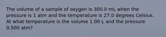 The volume of a sample of oxygen is 300.0 mL when the pressure is 1 atm and the temperature is 27.0 degrees Celsius. At what temperature is the volume 1.00 L and the pressure 0.500 atm?