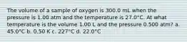 The volume of a sample of oxygen is 300.0 mL when the pressure is 1.00 atm and the temperature is 27.0°C. At what temperature is the volume 1.00 L and the pressure 0.500 atm? a. 45.0°C b. 0.50 K c. 227°C d. 22.0°C