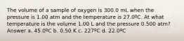 The volume of a sample of oxygen is 300.0 mL when the pressure is 1.00 atm and the temperature is 27.0ºC. At what temperature is the volume 1.00 L and the pressure 0.500 atm? Answer a. 45.0ºC b. 0.50 K c. 227ºC d. 22.0ºC