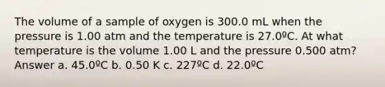 The volume of a sample of oxygen is 300.0 mL when the pressure is 1.00 atm and the temperature is 27.0ºC. At what temperature is the volume 1.00 L and the pressure 0.500 atm? Answer a. 45.0ºC b. 0.50 K c. 227ºC d. 22.0ºC