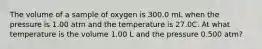 The volume of a sample of oxygen is 300.0 mL when the pressure is 1.00 atm and the temperature is 27.0C. At what temperature is the volume 1.00 L and the pressure 0.500 atm?