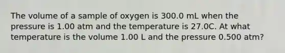 The volume of a sample of oxygen is 300.0 mL when the pressure is 1.00 atm and the temperature is 27.0C. At what temperature is the volume 1.00 L and the pressure 0.500 atm?