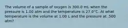 The volume of a sample of oxygen is 300.0 mL when the pressure is 1.00 atm and the temperature is 27.0°C. At what temperature is the volume at 1.00 L and the pressure at .500 atm?