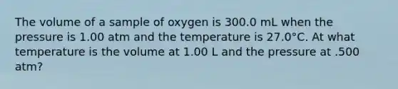 The volume of a sample of oxygen is 300.0 mL when the pressure is 1.00 atm and the temperature is 27.0°C. At what temperature is the volume at 1.00 L and the pressure at .500 atm?