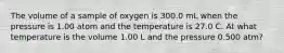 The volume of a sample of oxygen is 300.0 mL when the pressure is 1.00 atom and the temperature is 27.0 C. At what temperature is the volume 1.00 L and the pressure 0.500 atm?