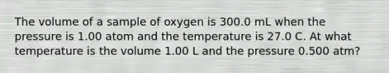 The volume of a sample of oxygen is 300.0 mL when the pressure is 1.00 atom and the temperature is 27.0 C. At what temperature is the volume 1.00 L and the pressure 0.500 atm?