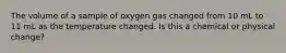 The volume of a sample of oxygen gas changed from 10 mL to 11 mL as the temperature changed. Is this a chemical or physical change?