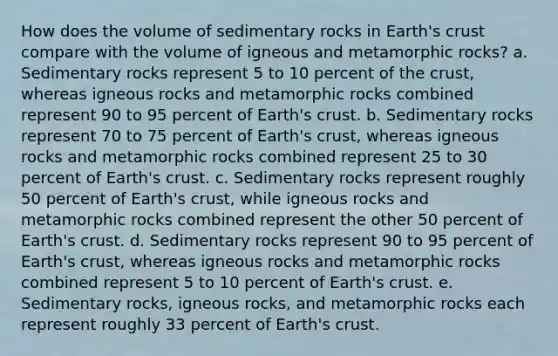 How does the volume of sedimentary rocks in Earth's crust compare with the volume of igneous and metamorphic rocks? a. Sedimentary rocks represent 5 to 10 percent of the crust, whereas igneous rocks and metamorphic rocks combined represent 90 to 95 percent of Earth's crust. b. Sedimentary rocks represent 70 to 75 percent of Earth's crust, whereas igneous rocks and metamorphic rocks combined represent 25 to 30 percent of Earth's crust. c. Sedimentary rocks represent roughly 50 percent of Earth's crust, while igneous rocks and metamorphic rocks combined represent the other 50 percent of Earth's crust. d. Sedimentary rocks represent 90 to 95 percent of Earth's crust, whereas igneous rocks and metamorphic rocks combined represent 5 to 10 percent of Earth's crust. e. Sedimentary rocks, igneous rocks, and metamorphic rocks each represent roughly 33 percent of Earth's crust.