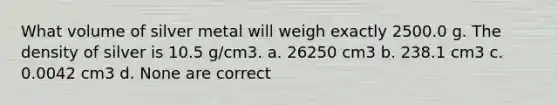 What volume of silver metal will weigh exactly 2500.0 g. The density of silver is 10.5 g/cm3. a. 26250 cm3 b. 238.1 cm3 c. 0.0042 cm3 d. None are correct