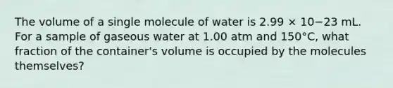 The volume of a single molecule of water is 2.99 × 10−23 mL. For a sample of gaseous water at 1.00 atm and 150°C, what fraction of the container's volume is occupied by the molecules themselves?