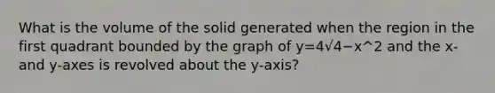 What is the volume of the solid generated when the region in the first quadrant bounded by the graph of y=4√4−x^2 and the x- and y-axes is revolved about the y-axis?