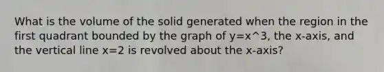 What is the volume of the solid generated when the region in the first quadrant bounded by the graph of y=x^3, the x-axis, and the vertical line x=2 is revolved about the x-axis?