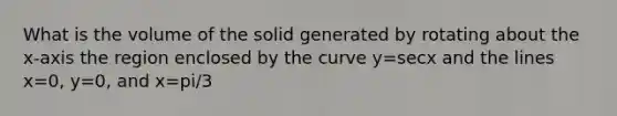 What is the volume of the solid generated by rotating about the x-axis the region enclosed by the curve y=secx and the lines x=0, y=0, and x=pi/3