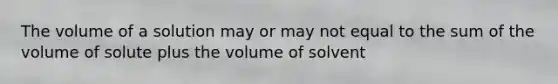 The volume of a solution may or may not equal to the sum of the volume of solute plus the volume of solvent