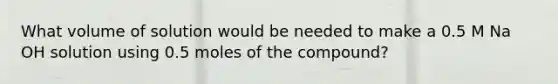 What volume of solution would be needed to make a 0.5 M Na OH solution using 0.5 moles of the compound?