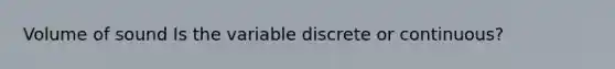 Volume of sound Is the variable discrete or continuous?