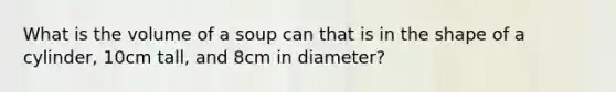 What is the volume of a soup can that is in the shape of a cylinder, 10cm tall, and 8cm in diameter?