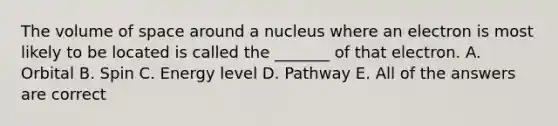 The volume of space around a nucleus where an electron is most likely to be located is called the _______ of that electron. A. Orbital B. Spin C. Energy level D. Pathway E. All of the answers are correct