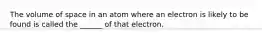 The volume of space in an atom where an electron is likely to be found is called the ______ of that electron.