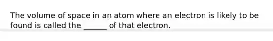 The volume of space in an atom where an electron is likely to be found is called the ______ of that electron.