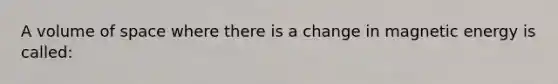 A volume of space where there is a change in magnetic energy is called: