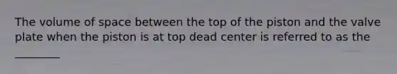 The volume of space between the top of the piston and the valve plate when the piston is at top dead center is referred to as the ________